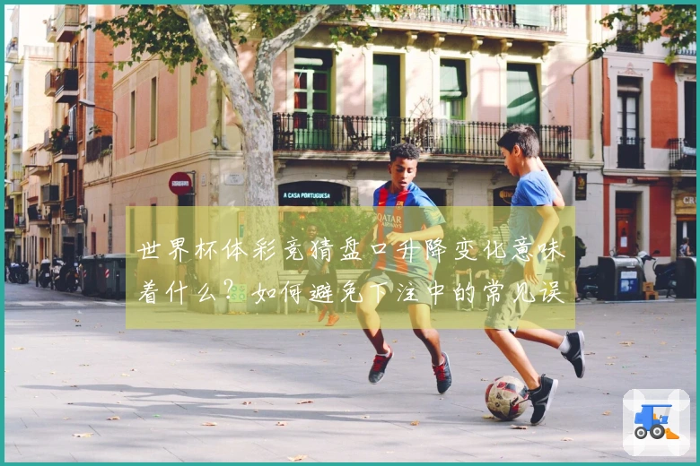 世界杯体彩竞猜盘口升降变化意味着什么？如何避免下注中的常见误区