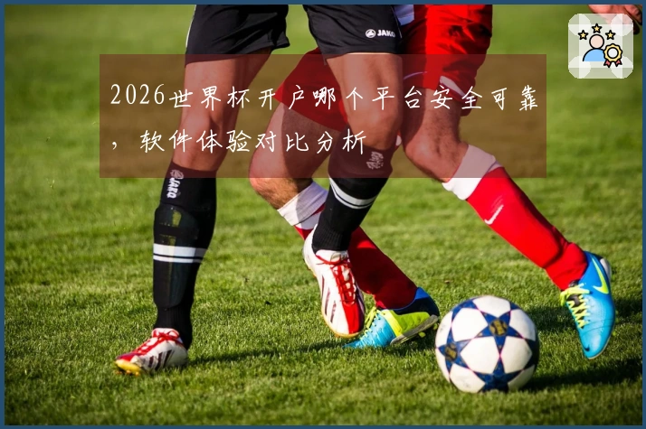 2026世界杯开户哪个平台安全可靠，软件体验对比分析